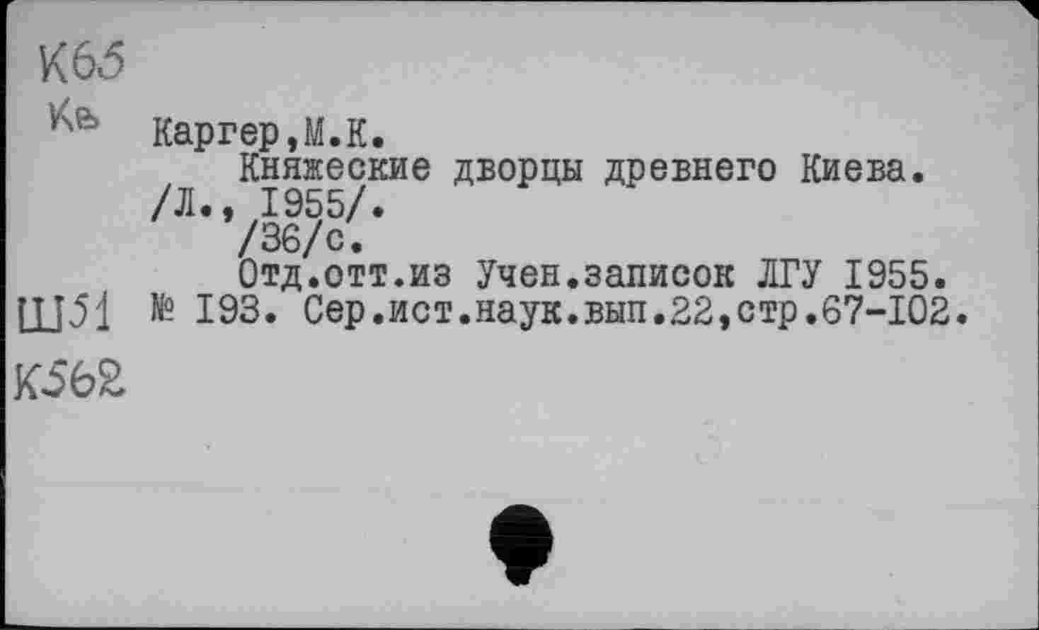 ﻿K6đ
Каргер, М. К.
Княжеские дворцы древнего Киева.
/Л., 1955/.
/36/с.
Отд.отт.из Учен.записок ЛГУ 1955.
Щ51 № 193. Сер.ист.наук.вып.22,стр.67-102.
К56£